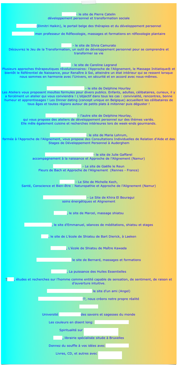 
Imagine - le site de Pierre Catelin développement personnel et transformation sociale
Psychorelief (Dimitri Haikin), le portail belge des thérapies et du développement personnel  Marc Watelet, mon professeur de Réflexologie, massages et formations en réflexologie plantaire 
Anima - le site de Silvia Camurato Découvrez le Jeu de la Transformation, un outil de développement personnel pour se comprendre et transformer sa vie 
Hozho - le site de Caroline Legrand Plusieurs approches thérapeutiques révolutionnaires: l'Approche de l'Alignement, le Massage Initiatique® et bientôt le Référentiel de Naissance, pour Renaître à Soi, atteindre un état intérieur qui se ressent lorsque nous sommes en harmonie avec l'Univers, en sécurité et en accord avec nous-mêmes.


Les Ateliers gourmands - le site de Delphine Hourlay  Les Ateliers vous proposent moultes formules pour divers publics. Enfants, adultes, célibataires, curieux, il y a forcément un atelier qui vous conviendra ! L’objectif dans tous les cas : convivialité, rencontres, bonne humeur et apprentissages ! Les Dinner dating (concept unique en Belgique) accueillent les célibataires de tous âges et toutes régions autour de petits plats à mitonner puis déguster !


La Voie du Bonheur - l’autre site de Delphine Hourlay,  qui vous propose des ateliers de développement personnel sur des thèmes variés.  Elle mêle également cuisine et recherches intérieures lors de week-ends gourmands.

La connaissance de soi- le site de Maria Lohrum,  formée à l'Approche de l'Alignement, vous propose des Consultations Individuelles de Relation d'Aide et des Stages de Développement Personnel à Auderghem   Une Naissance en Conscience - le site de Julie Gaffarel  accompagnement à la naissance et Approche de l’Alignement (Namur)
 Graine de Culture - Le site de Gaëlle le Reun Fleurs de Bach et Approche de l’Alignement  (Rennes - France)
 
Plenitude - Le Site de Michelle Kech,
Santé, Conscience et Bien-être : Naturopathie et Approche de l’Alignement (Namur)


La Vie Qui vous Ressemble - Le Site de Khira El Bouragui soins énergétiques et Alignement
  Isamarc, le site de Marcel, massage shiatsu   Whole dimension, le site d'Emmanuel, séances de méditations, shiatsu et stages   O-Ki, le site de L'école de Shiatsu de Bart Dierick, à Laeken   Yo Sei Do, L'école de Shiatsu de Maître Kawada  
L’atelier-du-massage, le site de Bernard, massages et formations 
Pranarom, La puissance des Huiles Essentielles  Tetra, études et recherches sur l’homme comme entité capable de sensation, de sentiment, de raison et d’ouverture intuitive.
L'Ecole d'Ascension Globale, le site d'un ami (Angel)  What the bleep do we know!?, nous créons notre propre réalité  Osho Times  Université Terre du Ciel des savoirs et sagesses du monde  Les couleurs en disent long: www.testcouleur.com  Spiritualité sur Méditationfrance.com
Satas, librairie spécialisée située à Bruxelles  Donnez du souffle à vos idées avec Nouvelles-clés  Livres, CD, et autres avec Le Souffle d'Or
